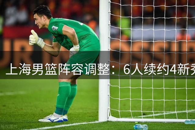 上海男篮阵容调整：6人续约4新秀上位 4人离队
