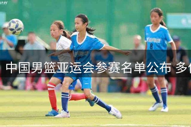 中国男篮亚运会参赛名单公布 多位老将遗憾缺席