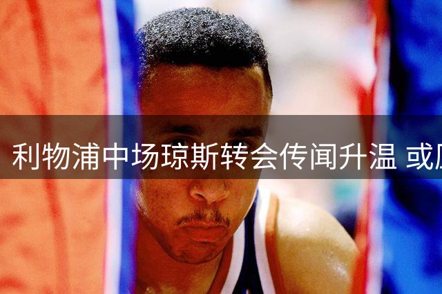利物浦中场琼斯转会传闻升温 或压哨加盟国米