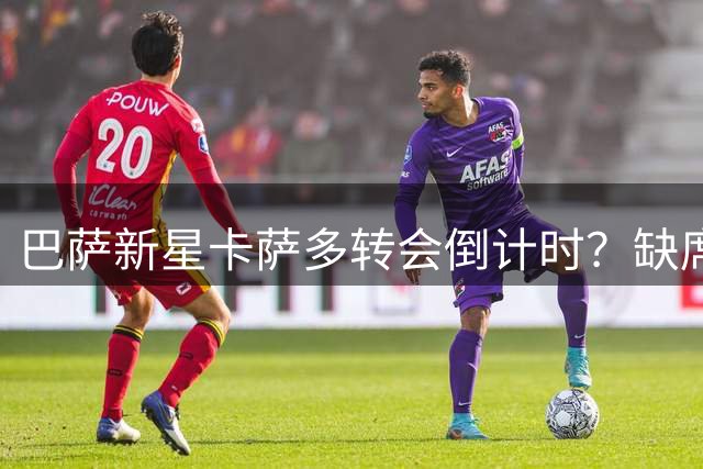 巴萨新星卡萨多转会倒计时？缺席意大利热身赛引关注