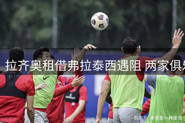 拉齐奥租借弗拉泰西遇阻 两家俱乐部商讨新方案